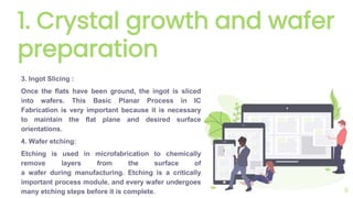 1. Crystal growth and wafer
preparation
3. Ingot Slicing :
Once the flats have been ground, the ingot is sliced
into wafers. This Basic Planar Process in IC
Fabrication is very important because it is necessary
to maintain the flat plane and desired surface
orientations.
4. Wafer etching:
Etching is used in microfabrication to chemically
remove layers from the surface of
a wafer during manufacturing. Etching is a critically
important process module, and every wafer undergoes
many etching steps before it is complete. 6
 