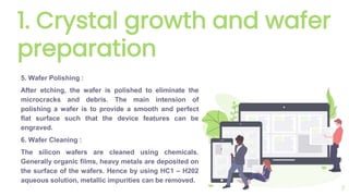 1. Crystal growth and wafer
preparation
5. Wafer Polishing :
After etching, the wafer is polished to eliminate the
microcracks and debris. The main intension of
polishing a wafer is to provide a smooth and perfect
flat surface such that the device features can be
engraved.
6. Wafer Cleaning :
The silicon wafers are cleaned using chemicals.
Generally organic films, heavy metals are deposited on
the surface of the wafers. Hence by using HC1 – H202
aqueous solution, metallic impurities can be removed.
7
 