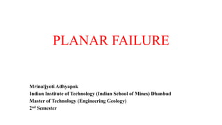 PLANAR FAILURE
Mrinaljyoti Adhyapok
Indian Institute of Technology (Indian School of Mines) Dhanbad
Master of Technology (Engineering Geology)
2nd Semester
 