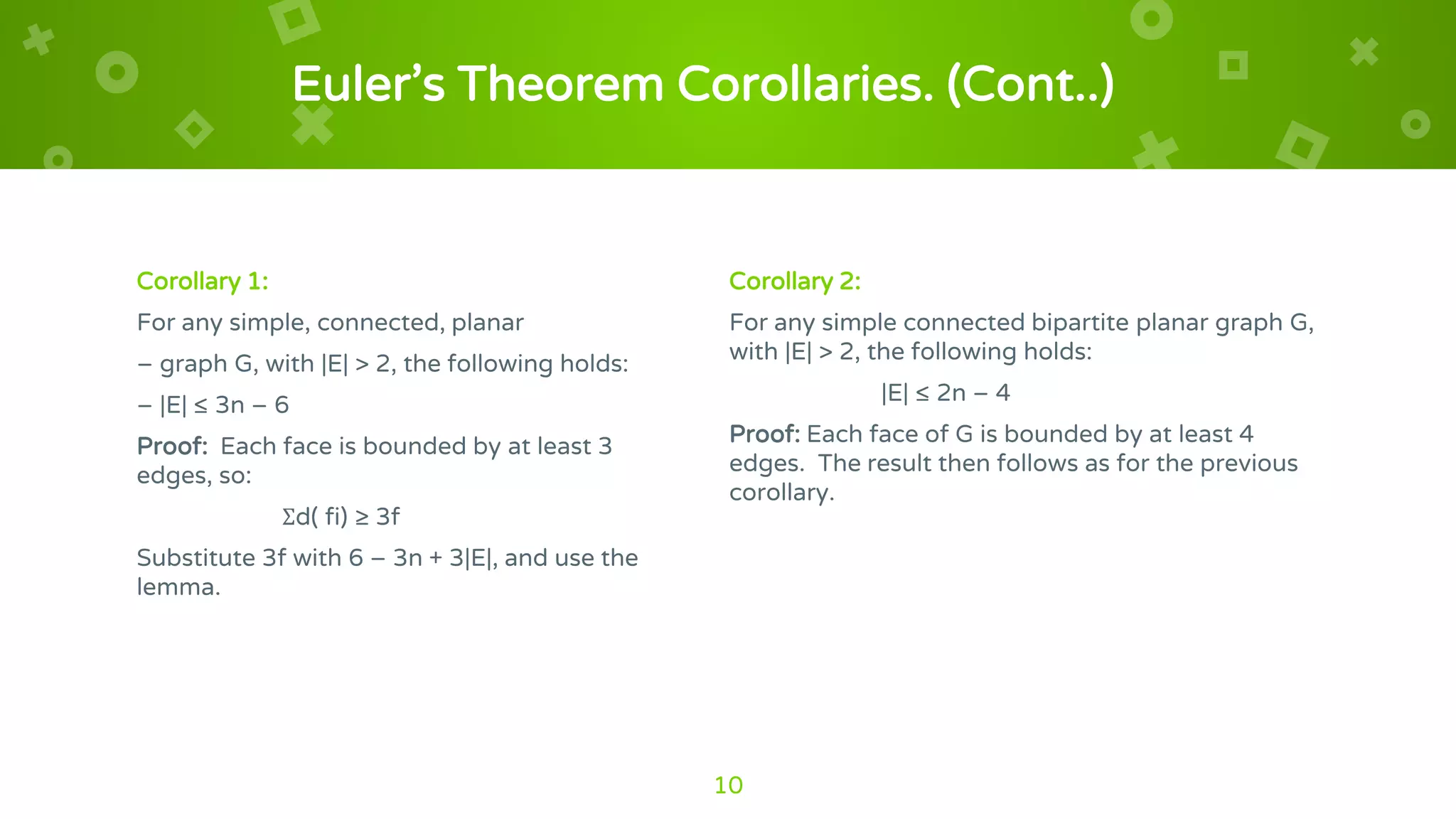 Euler’s Theorem Corollaries. (Cont..)
Corollary 1:
For any simple, connected, planar
– graph G, with |E| > 2, the following holds:
– |E| ≤ 3n – 6
Proof: Each face is bounded by at least 3
edges, so:
Σd( fi) ≥ 3f
Substitute 3f with 6 – 3n + 3|E|, and use the
lemma.
Corollary 2:
For any simple connected bipartite planar graph G,
with |E| > 2, the following holds:
|E| ≤ 2n – 4
Proof: Each face of G is bounded by at least 4
edges. The result then follows as for the previous
corollary.
10
 