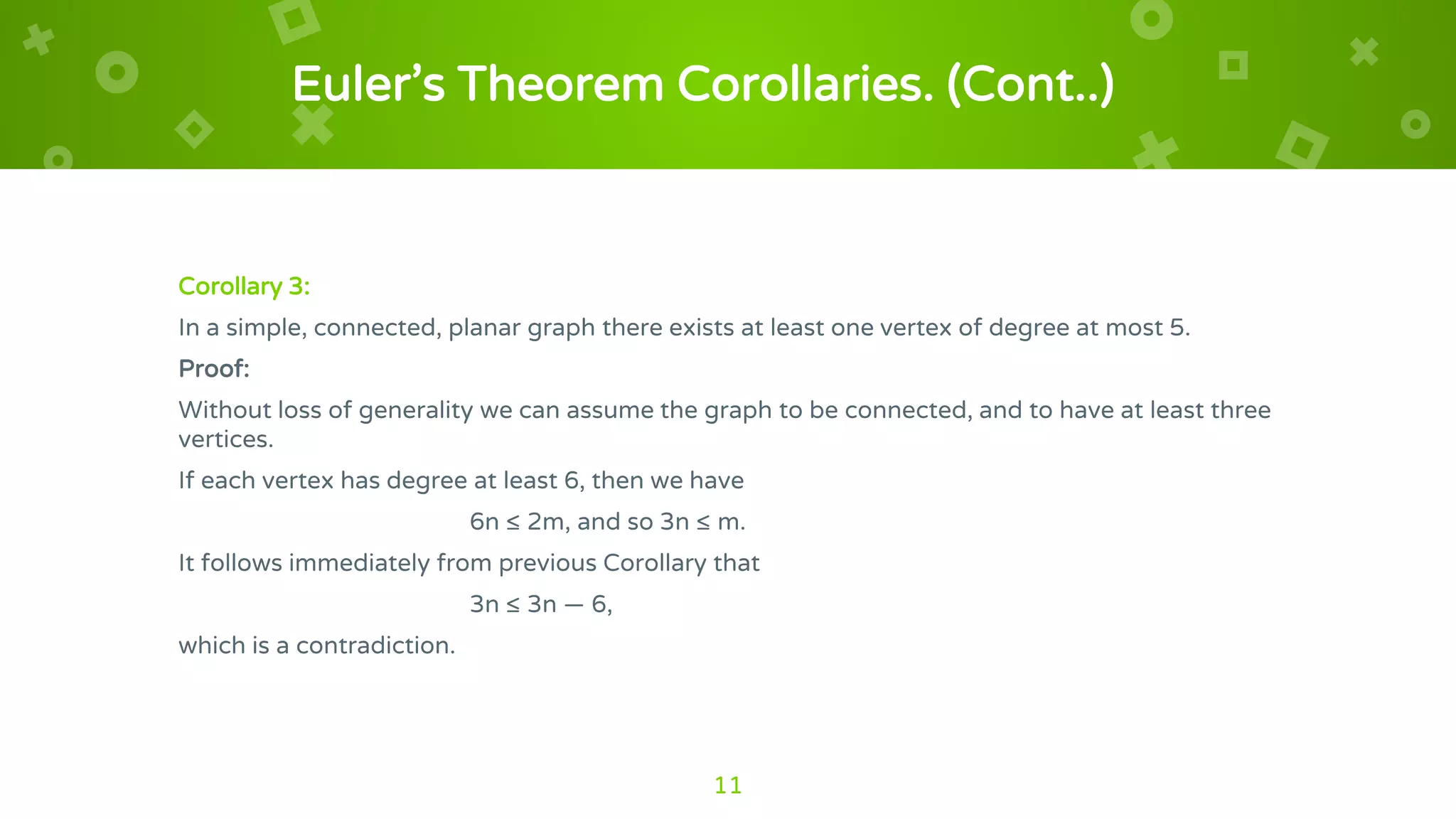 Euler’s Theorem Corollaries. (Cont..)
Corollary 3:
In a simple, connected, planar graph there exists at least one vertex of degree at most 5.
Proof:
Without loss of generality we can assume the graph to be connected, and to have at least three
vertices.
If each vertex has degree at least 6, then we have
6n ≤ 2m, and so 3n ≤ m.
It follows immediately from previous Corollary that
3n ≤ 3n — 6,
which is a contradiction.
11
 