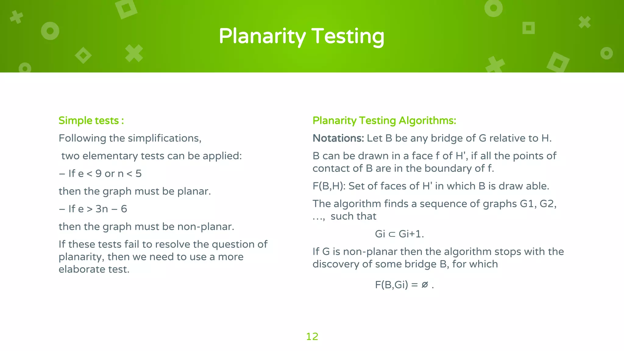 Planarity Testing
Simple tests :
Following the simplifications,
two elementary tests can be applied:
– If e < 9 or n < 5
then the graph must be planar.
– If e > 3n – 6
then the graph must be non-planar.
If these tests fail to resolve the question of
planarity, then we need to use a more
elaborate test.
Planarity Testing Algorithms:
Notations: Let B be any bridge of G relative to H.
B can be drawn in a face f of H', if all the points of
contact of B are in the boundary of f.
F(B,H): Set of faces of H' in which B is draw able.
The algorithm finds a sequence of graphs G1, G2,
…, such that
Gi ⊂ Gi+1.
If G is non-planar then the algorithm stops with the
discovery of some bridge B, for which
F(B,Gi) = ∅ .
12
 