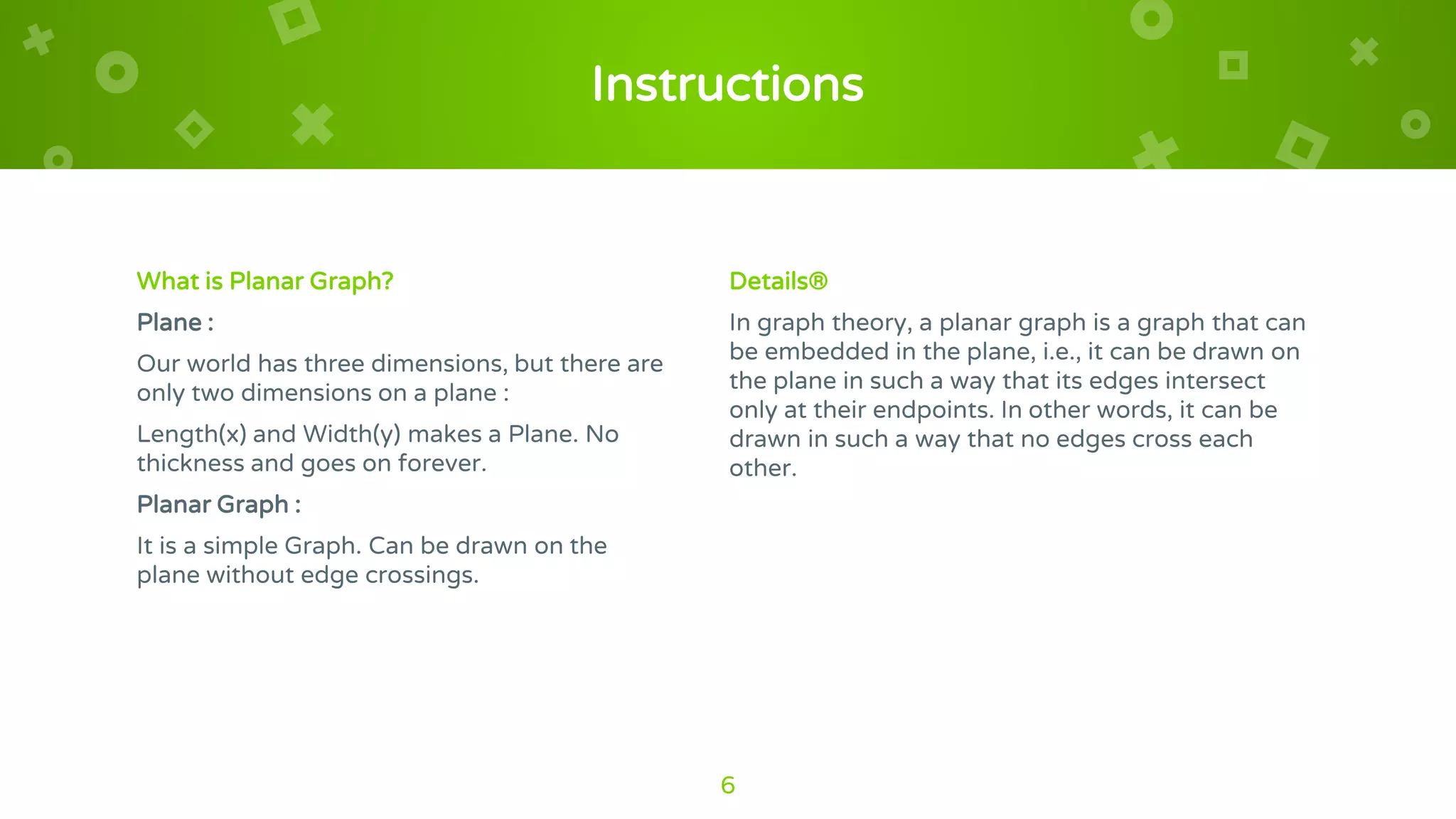Instructions
What is Planar Graph?
Plane :
Our world has three dimensions, but there are
only two dimensions on a plane :
Length(x) and Width(y) makes a Plane. No
thickness and goes on forever.
Planar Graph :
It is a simple Graph. Can be drawn on the
plane without edge crossings.
Details®
In graph theory, a planar graph is a graph that can
be embedded in the plane, i.e., it can be drawn on
the plane in such a way that its edges intersect
only at their endpoints. In other words, it can be
drawn in such a way that no edges cross each
other.
6
 