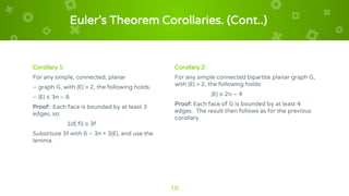 Euler’s Theorem Corollaries. (Cont..)
Corollary 1:
For any simple, connected, planar
– graph G, with |E| > 2, the following holds:
– |E| ≤ 3n – 6
Proof: Each face is bounded by at least 3
edges, so:
Σd( fi) ≥ 3f
Substitute 3f with 6 – 3n + 3|E|, and use the
lemma.
Corollary 2:
For any simple connected bipartite planar graph G,
with |E| > 2, the following holds:
|E| ≤ 2n – 4
Proof: Each face of G is bounded by at least 4
edges. The result then follows as for the previous
corollary.
10
 