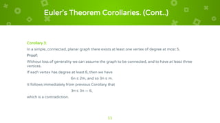 Euler’s Theorem Corollaries. (Cont..)
Corollary 3:
In a simple, connected, planar graph there exists at least one vertex of degree at most 5.
Proof:
Without loss of generality we can assume the graph to be connected, and to have at least three
vertices.
If each vertex has degree at least 6, then we have
6n ≤ 2m, and so 3n ≤ m.
It follows immediately from previous Corollary that
3n ≤ 3n — 6,
which is a contradiction.
11
 