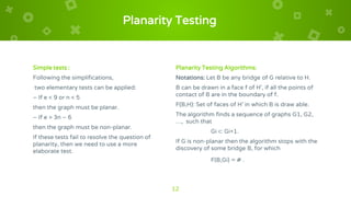 Planarity Testing
Simple tests :
Following the simplifications,
two elementary tests can be applied:
– If e < 9 or n < 5
then the graph must be planar.
– If e > 3n – 6
then the graph must be non-planar.
If these tests fail to resolve the question of
planarity, then we need to use a more
elaborate test.
Planarity Testing Algorithms:
Notations: Let B be any bridge of G relative to H.
B can be drawn in a face f of H', if all the points of
contact of B are in the boundary of f.
F(B,H): Set of faces of H' in which B is draw able.
The algorithm finds a sequence of graphs G1, G2,
…, such that
Gi ⊂ Gi+1.
If G is non-planar then the algorithm stops with the
discovery of some bridge B, for which
F(B,Gi) = ∅ .
12
 