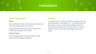 Instructions
What is Planar Graph?
Plane :
Our world has three dimensions, but there are
only two dimensions on a plane :
Length(x) and Width(y) makes a Plane. No
thickness and goes on forever.
Planar Graph :
It is a simple Graph. Can be drawn on the
plane without edge crossings.
Details®
In graph theory, a planar graph is a graph that can
be embedded in the plane, i.e., it can be drawn on
the plane in such a way that its edges intersect
only at their endpoints. In other words, it can be
drawn in such a way that no edges cross each
other.
6
 