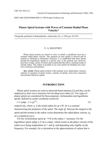 UDC 621.385.6.32
Journal of Communications Technology and Electronics 39(8), 1994
ISSN 1064-2269/94/0008-0042 ® 1994 Scripta Technica, Inc
Planar Spiral Systems with Waves of Constant Radial Phase
Velocity*
---------------------------------------------------------------------------------------
*Originally published in Radiotekhnika i elektronika, No. 4, 1994, pp. 552-559.
--------------------------------------------------------------------------------------------------------------------
V. A. SOLNTSEV
Planar spiral systems are shown to exist, in which a cylindrical wave has a
constant radial phase velocity. The equation of such spirals is derived and its
solution is obtained in elementary functions. It is established that these spirals
include the logarithmic spirals as a special case; in the general case, however,
they have a large variety of forms and in particular they have a limiting inside or
outside radius. This makes it possible to use such spirals for building new slow-
wave structures and antennas.
Key words: Planar spiral systems with constant wave radial phase velocity;
solution of equation of spiral system; varieties of spirals; slow-wave structures
and antennas based on spirals.
INTRODUCTION
Planar spiral systems are used as ultrawide-band antennas [1] and they can be
employed as slow-wave structures for traveling-wave tubes [2]. Two types of
planar spirals are considered for these purposes: Archemedian and logarithmic
spirals, defined in a polar coordinate system by
0 0, ,m
r r m r r e ϕ
ϕ= = (1)
respectively, where 0r is the initial radius for 0ϕ = , m is a constant
characterizing the properties of the spiral. The angle ψ between the tangent to the
spiral and the normal to the radius vector determines the radial phase velocity 0υ
of a cylindrical wave.
For the Archimedean spiral 0ψ → as the radius r increases. For the
logarithmic spiral cot 1/m constψ = = , which results in the phase velocity of the
radial wave being independent of r and ϕ and depending only slightly on the
frequency. For example, for a calculation in the approximation of a plane that is
 