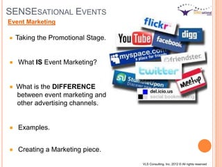 SENSESATIONAL EVENTS
Taking the Promotional Stage.
What IS Event Marketing?
What is the DIFFERENCE
between event marketing and
other advertising channels.
Examples.
Creating a Marketing piece.
Event Marketing
VLS Consulting, Inc. 2012 © All rights reserved
 