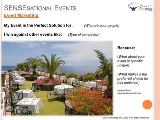 SENSESATIONAL EVENTS
My Event is the Perfect Solution for: (Who are your people)
I win against other events like: (Type of competitor)
Event Marketing
Because:
(What about your
event is specific,
unique)
(What makes it the
preferred choice for
this audience)
Adapted from
www.audienceaudit.com
VLS Consulting, Inc. 2012 © All rights reserved
 