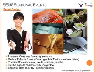 SENSESATIONAL EVENTS
Pre-event Questions / creating relevance.
Medical Release Forms / Creating a Safe Environment (container).
Powerful Content / inform, excite, empower, involve.
Flexible Agenda / balance with energy flow.
Space for Rest and Play / sufficient breaks.
Event Design
VLS Consulting, Inc. 2012 © All rights reserved
 