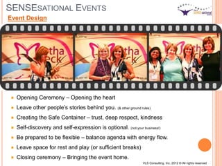 SENSESATIONAL EVENTS
Opening Ceremony – Opening the heart
Leave other people’s stories behind you. (& other ground rules)
Creating the Safe Container – trust, deep respect, kindness
Self-discovery and self-expression is optional. (not your business!)
Be prepared to be flexible – balance agenda with energy flow.
Leave space for rest and play (or sufficient breaks)
Closing ceremony – Bringing the event home.
Event Design
VLS Consulting, Inc. 2012 © All rights reserved
 