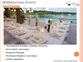 SENSESATIONAL EVENTS
The intersection of location, amenities, and pricing
Venue search / cost analysis
Request for Proposals
The Russian Roulette of room blocks
Contract negotiations
Event Planning
VLS Consulting, Inc. 2012 © All rights reserved
 