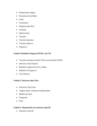  Etiqueta para imagen
    Estructura de lasTablas
    Listas
    Formularios
    Imágenes para Web
    Formatos
    Optimización
    Vínculos
    Vínculos absolutos
    Vínculos relativos
    Etiqueta A


Unidad 2 Redefinir Etiquetas HTML con CSS


    Vincular una hoja de estilos CSS a un documento HTML
    Selectores Tipo Etiqueta
    Redefinir etiquetas de texto y tablas
    Redefinir la Etiqueta A
    Crear botones


Unidad 3. Selectores tipo Clase


    Selectores Tipo Clase
    Asignar clases a etiquetas fundamentales
    Modelo de Cajas
    Categorías
    Float


Unidad 4. Maquetación con selectores tipo ID
    Selectores Tipo ID
 