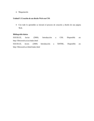  Maquetación


Unidad 5. Creación de un diseño Web con CSS


    Con todo lo aprendido se iniciará el proceso de creación y diseño de una página
       Web.


Bibliografía básica
EGUILUZ,        Javier.    (2008).       Introducción       a     CSS.   Disponible   en:
http://librosweb.es/css/index.html
EGUILUZ,       Javier.    (2008)       Introducción     a       XHTML.   Disponible   en:
http://librosweb.es/xhtml/index.html
 