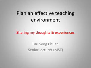 Plan an effective teaching environment Sharing my thoughts & experiences Lau Seng Chuan Senior lecturer (MST) 