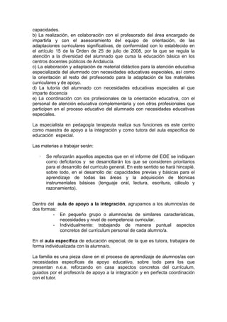 capacidades.
b) La realización, en colaboración con el profesorado del área encargado de
impartirla y con el asesoramiento del equipo de orientación, de las
adaptaciones curriculares significativas, de conformidad con lo establecido en
el artículo 15 de la Orden de 25 de julio de 2008, por la que se regula la
atención a la diversidad del alumnado que cursa la educación básica en los
centros docentes públicos de Andalucía.
c) La elaboración y adaptación de material didáctico para la atención educativa
especializada del alumnado con necesidades educativas especiales, así como
la orientación al resto del profesorado para la adaptación de los materiales
curriculares y de apoyo.
d) La tutoría del alumnado con necesidades educativas especiales al que
imparte docencia
e) La coordinación con los profesionales de la orientación educativa, con el
personal de atención educativa complementaria y con otros profesionales que
participen en el proceso educativo del alumnado con necesidades educativas
especiales.
La especialista en pedagogía terapeuta realiza sus funciones es este centro
como maestra de apoyo a la integración y como tutora del aula especifica de
educación especial.
Las materias a trabajar serán:
· Se reforzarán aquellos aspectos que en el informe del EOE se indiquen
como deficitarios y se desarrollarán los que se consideren prioritarios
para el desarrollo del currículo general. En este sentido se hará hincapié,
sobre todo, en el desarrollo de: capacidades previas y básicas para el
aprendizaje de todas las áreas y la adquisición de técnicas
instrumentales básicas (lenguaje oral, lectura, escritura, cálculo y
razonamiento).
Dentro del aula de apoyo a la integración, agrupamos a los alumnos/as de
dos formas:
- En pequeño grupo o alumnos/as de similares características,
necesidades y nivel de competencia curricular.
- Individualmente: trabajando de manera puntual aspectos
concretos del currículum personal de cada alumno/a.
En el aula especifica de educación especial, de la que es tutora, trabajara de
forma individualizada con la alumna/o.
La familia es una pieza clave en el proceso de aprendizaje de alumnos/as con
necesidades especificas de apoyo educativo, sobre todo para los que
presentan n.e.e, reforzando en casa aspectos concretos del currículum,
guiados por el profesor/a de apoyo a la integración y en perfecta coordinación
con el tutor.
 