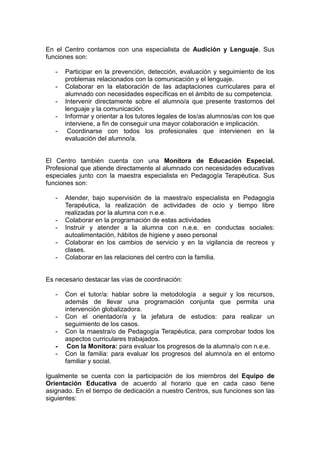 En el Centro contamos con una especialista de Audición y Lenguaje. Sus
funciones son:
- Participar en la prevención, detección, evaluación y seguimiento de los
problemas relacionados con la comunicación y el lenguaje.
- Colaborar en la elaboración de las adaptaciones curriculares para el
alumnado con necesidades específicas en el ámbito de su competencia.
- Intervenir directamente sobre el alumno/a que presente trastornos del
lenguaje y la comunicación.
- Informar y orientar a los tutores legales de los/as alumnos/as con los que
interviene, a fin de conseguir una mayor colaboración e implicación.
- Coordinarse con todos los profesionales que intervienen en la
evaluación del alumno/a.
El Centro también cuenta con una Monitora de Educación Especial.
Profesional que atiende directamente al alumnado con necesidades educativas
especiales junto con la maestra especialista en Pedagogía Terapéutica. Sus
funciones son:
- Atender, bajo supervisión de la maestra/o especialista en Pedagogía
Terapéutica, la realización de actividades de ocio y tiempo libre
realizadas por la alumna con n.e.e.
- Colaborar en la programación de estas actividades
- Instruir y atender a la alumna con n.e.e. en conductas sociales:
autoalimentación, hábitos de higiene y aseo personal
- Colaborar en los cambios de servicio y en la vigilancia de recreos y
clases.
- Colaborar en las relaciones del centro con la familia.
Es necesario destacar las vías de coordinación:
- Con el tutor/a: hablar sobre la metodología a seguir y los recursos,
además de llevar una programación conjunta que permita una
intervención globalizadora.
- Con el orientador/a y la jefatura de estudios: para realizar un
seguimiento de los casos.
- Con la maestra/o de Pedagogía Terapéutica, para comprobar todos los
aspectos curriculares trabajados.
- Con la Monitora: para evaluar los progresos de la alumna/o con n.e.e.
- Con la familia: para evaluar los progresos del alumno/a en el entorno
familiar y social.
Igualmente se cuenta con la participación de los miembros del Equipo de
Orientación Educativa de acuerdo al horario que en cada caso tiene
asignado. En el tiempo de dedicación a nuestro Centros, sus funciones son las
siguientes:
 