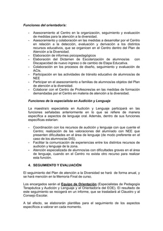 Funciones del orientador/a:
- Asesoramiento al Centro en la organización, seguimiento y evaluación
de medidas para la atención a la diversidad.
- Asesoramiento y colaboración en las medidas a desarrollar por el Centro
en relación a la detección, evaluación y derivación a los distintos
recursos educativos, que se organicen en el Centro dentro del Plan de
Atención a la Diversidad.
- Elaboración de informes psicopedagógicos
- Elaboración del Dictamen de Escolarización de alumnos/as con
Discapacidad de nuevo ingreso o de cambio de Etapa Educativa.
- Colaboración en los procesos de diseño, seguimiento y evaluación de
ACIs.
- Participación en las actividades de tránsito educativo de alumnos/as de
NEE
- Participar en el asesoramiento a familias de alumnos/as objetos del Plan
de atención a la diversidad.
- Colaborar con el Centro de Profesores/as en las medidas de formación
demandadas por el Centro en materia de atención a la diversidad.
Funciones de la especialista en Audición y Lenguaje
La maestra/o especialista en Audición y Lenguaje participará en las
funciones señaladas anteriormente en lo que se refiere de manera
específica a aspectos de lenguaje oral. Además, dentro de sus funciones
específicas estarían:
- Coordinación con los recursos de audición y lenguaje con que cuente el
Centro; realización de las valoraciones del alumnado con NEE que
presenten dificultades en el área de lenguaje (de modo preferente en el
caso de los alumnos/as DIS).
- Facilitar la comunicación de experiencias entre los distintos recursos de
audición y lenguaje de la zona.
- Atención especializada de alumnos/as con dificultades graves en el área
de lenguaje, cuando en el Centro no exista otro recurso para realizar
esta función.
4. SEGUIMIENTO Y EVALUACIÓN
El seguimiento del Plan de atención a la Diversidad se hará de forma anual, y
se hará mención en la Memoria Final de curso.
Los encargados serán el Equipo de Orientación (Especialistas de Pedagogía
Terapéutica y Audición y Lenguaje y el Orientador/a del EOE). El resultado de
este seguimiento se recogerá en un informe, que se trasladará al Claustro y al
Consejo Escolar.
A tal efecto, se elaborarán plantillas para el seguimiento de los aspectos
específicos a valorar en cada momento.
 
