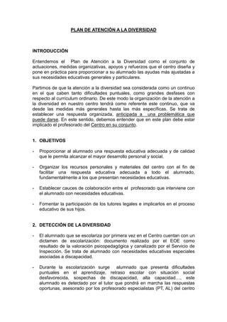 PLAN DE ATENCIÓN A LA DIVERSIDAD
INTRODUCCIÓN
Entendemos el Plan de Atención a la Diversidad como el conjunto de
actuaciones, medidas organizativas, apoyos y refuerzos que el centro diseña y
pone en práctica para proporcionar a su alumnado las ayudas más ajustadas a
sus necesidades educativas generales y particulares.
Partimos de que la atención a la diversidad sea considerada como un continuo
en el que caben tanto dificultades puntuales, como grandes desfases con
respecto al currículum ordinario. De este modo la organización de la atención a
la diversidad en nuestro centro tendrá como referente este continuo, que va
desde las medidas más generales hasta las más específicas. Se trata de
establecer una respuesta organizada, anticipada a una problemática que
puede darse. En este sentido, debemos entender que en este plan debe estar
implicado el profesorado del Centro en su conjunto.
1. OBJETIVOS
- Proporcionar al alumnado una respuesta educativa adecuada y de calidad
que le permita alcanzar el mayor desarrollo personal y social.
- Organizar los recursos personales y materiales del centro con el fin de
facilitar una respuesta educativa adecuada a todo el alumnado,
fundamentalmente a los que presentan necesidades educativas.
- Establecer cauces de colaboración entre el profesorado que interviene con
el alumnado con necesidades educativas.
- Fomentar la participación de los tutores legales e implicarlos en el proceso
educativo de sus hijos.
2. DETECCIÓN DE LA DIVERSIDAD
- El alumnado que se escolariza por primera vez en el Centro cuentan con un
dictamen de escolarización: documento realizado por el EOE como
resultado de la valoración psicopedagógica y canalizado por el Servicio de
Inspección. Se trata de alumnado con necesidades educativas especiales
asociadas a discapacidad.
- Durante la escolarización surge alumnado que presenta dificultades
puntuales en el aprendizaje, retraso escolar con situación social
desfavorecida, sospechas de discapacidad, alta capacidad…, este
alumnado es detectado por el tutor que pondrá en marcha las respuestas
oportunas, asesorado por los profesorado especialistas (PT, AL) del centro
 