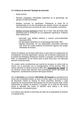 3.2. Criterios de atención/ Tipología de alumnado:
- Apoyo puntual.
- Refuerzo pedagógico (dificultades específicas en el aprendizaje: por
ejemplo, la resta con llevada).
- Desfase curricular no significativo. Planteando el límite de la
significatividad en el ciclo de desfase (por ejemplo: Alumno de segundo
curso de primaria que a principio de curso, no ha accedido a la lectura).
- Desfase curricular significativo (mayor de un ciclo). Este alumnado debe
plantearse para la confección de una adaptación significativa. Podemos
estar hablando de:
alumnado cuyo desfase obedece a razones socio-ambientales
(alumnado DES),
de dificultades específicas en el aprendizaje (alumnado DIA),
desfase relacionado con sus capacidades personales (alumnado
DIS: Entre los cuales podemos encontrarnos algunos que tengan
dificultades de acceso).
Hemos de destacar que el tutor/a debe tener un gran peso en la elaboración de
la Adaptación Curricular Significativa, siempre con la estrecha colaboración de
la maestra de Pedagogía Terapéutica, Audición y Lenguaje y el Orientador/a del
EOE. La participación de los tutores será la pieza clave para una adecuada
atención a este alumnado.
En nuestro centro consideramos que cuando los recursos no cubran todo su
horario con el alumnado que le corresponderían (PT/AL-alumnos DIS), el
“tiempo sobrante” se dedica a alumnos DES, DIA y alumnos/as de “riesgo” de
los primeros cursos (esta atención será consensuada dentro del Equipo de
Integración), considerando la decisión del Equipo Directivo.
Con el alumnado que presenten dificultades del lenguaje se procederá de la
forma más normalizada posible, es decir, en primer lugar y con los alumnos/as
de Educación Infantil se actuará de forma preventiva, llevando a cabo
programas de enriquecimiento del lenguaje oral con todo el grupo clase, donde
intervendrán la maestra de Audición y Lenguaje. En el caso de alumnos/as
donde la dificultad sea mayor, la atención sería directa y de forma
individualizada o en pequeño grupo.
Los criterios para atender al alumnado por parte de la especialista de Audición
y Lenguaje serían:
 