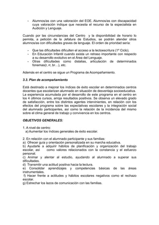 - Alumnos/as con una valoración del EOE. Alumnos/as con discapacidad
cuya valoración indique que necesita el recurso de la especialista en
Audición y Lenguaje.
Cuando por las circunstancias del Centro y la disponibilidad de horario lo
permita, a petición de la Jefatura de Estudios, se podrán atender otros
alumnos/as con dificultades graves de lenguaje. El orden de prioridad sería:
- Que las dificultades dificulten el acceso a la lectoescritura (1º Ciclo).
- En Educación Infantil cuando exista un retraso importante con respecto
a su desarrollo evolutivo en el Área del Lenguaje.
- Otras dificultades como dislalias, articulación de determinados
fonemas(r, rr, br…), etc.
Además en el centro se sigue un Programa de Acompañamiento.
3.3. Plan de acompañamiento
Está destinado a mejorar los índices de éxito escolar en determinados centros
docentes que escolarizan alumnado en situación de desventaja socioeducativa.
La experiencia acumulada por el desarrollo de este programa en el centro en
los 4 últimos cursos, arroja resultados positivos. Se observa un elevado grado
de satisfacción, entre los distintos agentes intervinientes, en relación con los
efectos del programa sobre las expectativas escolares y la integración social
del alumnado participantes, así como la relación de la incidencia del mismo
sobre el clima general de trabajo y convivencia en los centros.
OBJETIVOS GENERALES:
1. A nivel de centro:
a) Aumentar los índices generales de éxito escolar.
2. En relación con el alumnado participante y sus familias:
a) Ofrecer guía y orientación personalizada en su marcha educativa.
b) Ayudarle a adquirir hábitos de planificación y organización del trabajo
escolar, así como valores relacionados con la constancia y el esfuerzo
personal.
c) Animar y alentar al estudio, ayudando al alumnado a superar sus
dificultades.
d) Transmitir una actitud positiva hacia la lectura.
e) Consolidar aprendizajes y competencias básicas de las áreas
instrumentales.
f) Hacer frente a actitudes y hábitos escolares negativos como el rechazo
escolar.
g) Estrechar los lazos de comunicación con las familias.
 