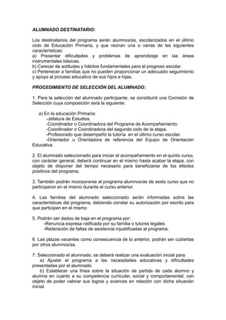 ALUMNADO DESTINATARIO:
Los destinatarios del programa serán alumnos/as, escolarizados en el último
ciclo de Educación Primaria, y que reúnan una o varias de las siguientes
características:
a) Presentar dificultades y problemas de aprendizaje en las áreas
instrumentales básicas.
b) Carecer de actitudes y hábitos fundamentales para el progreso escolar.
c) Pertenecer a familias que no pueden proporcionar un adecuado seguimiento
y apoyo al proceso educativo de sus hijos e hijas.
PROCEDIMIENTO DE SELECCIÓN DEL ALUMNADO:
1. Para la selección del alumnado participante, se constituirá una Comisión de
Selección cuya composición será la siguiente:
a) En la educación Primaria:
-Jefatura de Estudios.
-Coordinador o Coordinadora del Programa de Acompañamiento.
-Coordinador o Coordinadora del segundo ciclo de la etapa.
-Profesorado que desempeñó la tutoría en el último curso escolar.
-Orientador u Orientadora de referencia del Equipo de Orientación
Educativa.
2. El alumnado seleccionado para iniciar el acompañamiento en el quinto curso,
con carácter general, deberá continuar en el mismo hasta acabar la etapa, con
objeto de disponer del tiempo necesario para beneficiarse de los efectos
positivos del programa.
3. También podrán incorporarse al programa alumnos/as de sexto curso que no
participaron en el mismo durante el curso anterior.
4. Las familias del alumnado seleccionado serán informadas sobre las
características del programa, debiendo constar su autorización por escrito para
que participen en el mismo
5. Podrán ser dados de baja en el programa por:
-Renuncia expresa ratificada por su familia o tutores legales
-Reiteración de faltas de asistencia injustificadas al programa.
6. Las plazas vacantes como consecuencia de lo anterior, podrán ser cubiertas
por otros alumnos/as.
7. Seleccionado el alumnado, se deberá realizar una evaluación inicial para:
a) Ajustar el programa a las necesidades educativas y dificultades
presentadas por el alumnado.
b) Establecer una línea sobre la situación de partida de cada alumno y
alumna en cuanto a su competencia curricular, social y comportamental, con
objeto de poder valorar sus logros y avances en relación con dicha situación
inicial.
 