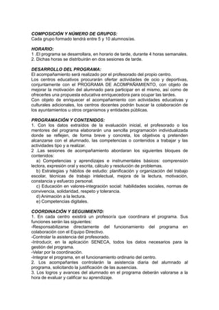 COMPOSICIÓN Y NÚMERO DE GRUPOS:
Cada grupo formado tendrá entre 5 y 10 alumnos/as.
HORARIO:
1 .El programa se desarrollara, en horario de tarde, durante 4 horas semanales.
2. Dichas horas se distribuirán en dos sesiones de tarde.
DESARROLLO DEL PROGRAMA:
El acompañamiento será realizado por el profesorado del propio centro.
Los centros educativos procurarán ofertar actividades de ocio y deportivas,
conjuntamente con el PROGRAMA DE ACOMPAÑAMIENTO, con objeto de
mejorar la motivación del alumnado para participar en el mismo, así como de
ofrecerles una propuesta educativa enriquecedora para ocupar las tardes.
Con objeto de enriquecer el acompañamiento con actividades educativas y
culturales adicionales, los centros docentes podrán buscar la colaboración de
los ayuntamientos u otros organismos y entidades públicas.
PROGRAMACIÓN Y CONTENIDOS:
1. Con los datos extraídos de la evaluación inicial, el profesorado o los
mentores del programa elaborarán una sencilla programación individualizada
donde se reflejen, de forma breve y concreta, los objetivos q pretenden
alcanzarse con el alumnado, las competencias o contenidos a trabajar y las
actividades tipo y a realizar.
2 .Las sesiones de acompañamiento abordaran los siguientes bloques de
contenidos:
a) Competencias y aprendizajes e instrumentales básicos: comprensión
lectora, expresión oral y escrita, cálculo y resolución de problemas.
b) Estrategias y hábitos de estudio: planificación y organización del trabajo
escolar, técnicas de trabajo intelectual, mejora de la lectura, motivación,
constancia y esfuerzo personal.
c) Educación en valores-integración social: habilidades sociales, normas de
convivencia, solidaridad, respeto y tolerancia.
d) Animación a la lectura.
e) Competencias digitales.
COORDINACIÓN Y SEGUIMIENTO:
1. En cada centro existirá un profesor/a que coordinara el programa. Sus
funciones serán las siguientes:
-Responsabilizarse directamente del funcionamiento del programa en
colaboración con el Equipo Directivo.
-Controlar la asistencia del profesorado.
-Introducir, en la aplicación SENECA, todos los datos necesarios para la
gestión del programa.
-Velar por la coordinación.
-Integrar el programa, en el funcionamiento ordinario del centro.
2. Los acompañantes controlarán la asistencia diaria del alumnado al
programa, solicitando la justificación de las ausencias.
3. Los logros y avances del alumnado en el programa deberán valorarse a la
hora de evaluar y calificar su aprendizaje.
 