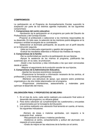 COMPROMISOS:
La participación en el Programa de Acompañamiento Escolar supondrá la
aceptación por parte de los distintos agentes implicados, de los siguientes
compromisos:
1. Compromisos del centro educativo:
-Aprobación de la participación en el programa por parte del Claustro de
Profesores/as y del Consejo Escolar.
-Proponer al profesorado o seleccionar a los mentores responsables de
su desarrollo. En todo caso, la selección de los mentores podrá delegarse en la
empresa o entidad encargada de su contratación.
-Seleccionar al alumnado participante, de acuerdo con el perfil descrito
en la Instrucción segunda.
-Velar por la adecuada organización y gestión del programa.
-Evaluar los resultados obtenidos e introducir las medidas de mejora.
2. Compromisos de la familia:
-Dar su conformidad por escrito a la participación de sus hijos/as.
-Apoyar la asistencia de los mismos al programa, justificando las
ausencias que, en su caso, se produzcan.
-Asistir a las reuniones y citas individuales a las que sean convocadas
desde el centro.
-Mejorar el seguimiento de la evolución escolar de sus hijos/as.
3. Compromisos de la Administración Educativa.
-Aportar los recursos económicos necesarios.
-Proporcionar la formación e información necesaria de los centros, al
profesorado y a los mentores participantes.
-Mantener una estructura de apoyo, que asesore sobre problemas
organizativos o de otra índole relacionados con el programa.
-Proporcionar orientaciones, asesoramiento y materiales para
optimizar el desarrollo del mismo.
VALORACIÓN FINAL Y PROPUESTAS DE MEJORA:
1. En el mes de Junio, cada centro realizará una evaluación final sobre el
desarrollo del programa y su eficacia global.
2. Para dicha valoración se cumplimentarán los cuestionarios y encuestas
proporcionados por la Consejería de Educación.
3. Los centros realizarán una valoración final teniendo en cuenta, al menos,
los siguientes indicadores:
-Número de áreas o materias aprobadas, con respecto a la
evaluación final anterior.
-Recuperación de áreas o materias pendientes.
-Asistencia al centro, comportamiento y actitud del alumnado con
respecto al curso pasado.
-Grado de mejora en las relaciones de la familia con el centro.
 