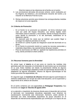 -Nivel de mejora en las relaciones de la familia con el centro.
4. Las conclusiones derivadas del proceso anterior, serán analizados por
los Órganos de Gobierno y de Coordinación Docente del Centro y se
incluirán en la Memoria Final de Curso.
5. Dichas soluciones servirán para introducir las correspondientes medidas
de mejora en el curso siguiente.
3.4. Criterios de Promoción:
- En el Centro la no promoción se estudiará de forma individual cada
caso por parte del Equipo Educativo. Los tutores legales serán
informados sobre la decisión y escuchados. Siendo el Equipo Educativo
quien decida la promoción o no del alumnado, basándose en la
legislación vigente.
- Se reservará para los casos que se estimen que puedan llegar a
conseguir los objetivos previstos en el ciclo.
- Se tendrá en cuenta el grado de integración social del alumnado en su
grupo.
- En el Centro la promoción tendrá en cuenta los recursos personales y
materiales disponibles y las características del grupo receptor.
- Para los alumnos/as con NEE se agotarán las repeticiones previstas en
la ley, dando prioridad al criterio anterior.
3.4. Recursos humanos para la diversidad:
En primer lugar, el tutor/a es el que pone en marcha las medidas más
generales para dar respuesta a la diversidad de alumnos/as que se encontrará
en su aula. Estas medidas van desde: la presentación distinta de algunos
contenidos, una metodología adaptada al estilo de aprendizaje del alumnado, la
adaptación de algunas actividades, refuerzo de algunos aprendizajes en las
horas que entren los especialistas, etc.
En segundo lugar, el maestro/a de refuerzo reforzará algunos aprendizajes en
estrecha colaboración con el tutor de cada nivel educativo, con la supervisión y
seguimiento de la Jefatura de Estudios.
En el centro contamos con una especialista en Pedagogía Terapéutica. Sus
funciones son según el Decreto 20 agosto 2010
a) La atención e impartición de docencia directa para el desarrollo del currículo
al alumnado con necesidades educativas especiales cuyo dictamen de
escolarización recomiende esta intervención. Asimismo, podrá atender al
alumnado con otras necesidades específicas de apoyo educativo en el
desarrollo de intervenciones especializadas que contribuyan a la mejora de sus
 