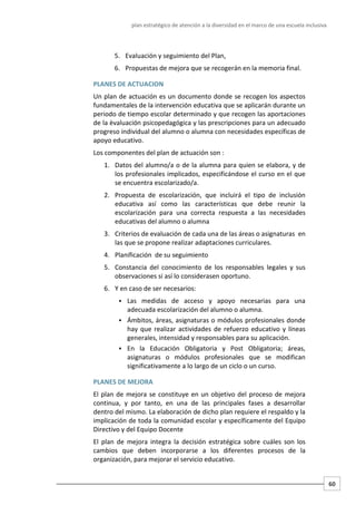 plan estratégico de atención a la diversidad en el marco de una escuela inclusiva
60
5. Evaluación y seguimiento del Plan,
6. Propuestas de mejora que se recogerán en la memoria final.
PLANES DE ACTUACION
Un plan de actuación es un documento donde se recogen los aspectos
fundamentales de la intervención educativa que se aplicarán durante un
periodo de tiempo escolar determinado y que recogen las aportaciones
de la èvaluación psicopedagógica y las prescripciones para un adecuado
progreso individual del alumno o alumna con necesidades específicas de
apoyo educativo.
Los componentes del plan de actuación son :
1. Datos del alumno/a o de la alumna para quien se elabora, y de
los profesionales implicados, especificándose el curso en el que
se encuentra escolarizado/a.
2. Propuesta de escolarización, que incluirá el tipo de inclusión
educativa así como las características que debe reunir la
escolarización para una correcta respuesta a las necesidades
educativas del alumno o alumna
3. Criterios de evaluación de cada una de las áreas o asignaturas en
las que se propone realizar adaptaciones curriculares.
4. Planificación de su seguimiento
5. Constancia del conocimiento de los responsables legales y sus
observaciones si así lo considerasen oportuno.
6. Y en caso de ser necesarios:
 Las medidas de acceso y apoyo necesarias para una
adecuada escolarización del alumno o alumna.
 Ámbitos, áreas, asignaturas o módulos profesionales donde
hay que realizar actividades de refuerzo educativo y líneas
generales, intensidad y responsables para su aplicación.
 En la Educación Obligatoria y Post Obligatoria; áreas,
asignaturas o módulos profesionales que se modifican
significativamente a lo largo de un ciclo o un curso.
PLANES DE MEJORA
El plan de mejora se constituye en un objetivo del proceso de mejora
continua, y por tanto, en una de las principales fases a desarrollar
dentro del mismo. La elaboración de dicho plan requiere el respaldo y la
implicación de toda la comunidad escolar y específicamente del Equipo
Directivo y del Equipo Docente
El plan de mejora integra la decisión estratégica sobre cuáles son los
cambios que deben incorporarse a los diferentes procesos de la
organización, para mejorar el servicio educativo.
 