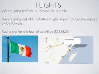 FLIGHTS
We are going to Cancun, Mexico, for our trip.

We are going out of Charlotte Douglas airport to Cancun airport
by US Airways.

Round trip for the four of us will be $2,188.00
 