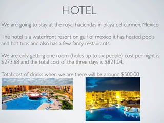 HOTEL
We are going to stay at the royal haciendas in playa del carmen, Mexico.

The hotel is a waterfront resort on gulf of mexico it has heated pools
and hot tubs and also has a few fancy restaurants

We are only getting one room (holds up to six people) cost per night is
$273.68 and the total cost of the three days is $821.04.

Total cost of drinks when we are there will be around $500.00
 