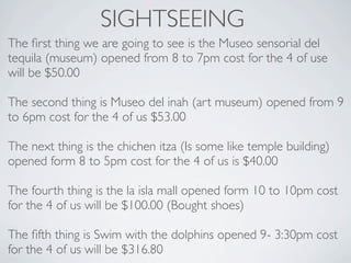 SIGHTSEEING
The ﬁrst thing we are going to see is the Museo sensorial del
tequila (museum) opened from 8 to 7pm cost for the 4 of use
will be $50.00

The second thing is Museo del inah (art museum) opened from 9
to 6pm cost for the 4 of us $53.00

The next thing is the chichen itza (Is some like temple building)
opened form 8 to 5pm cost for the 4 of us is $40.00

The fourth thing is the la isla mall opened form 10 to 10pm cost
for the 4 of us will be $100.00 (Bought shoes)

The ﬁfth thing is Swim with the dolphins opened 9- 3:30pm cost
for the 4 of us will be $316.80
 