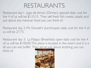 RESTAURANTS
Restaurant day1: Jugo de lemon (Dinner) opened daily cost for
the 4 of us will be $110.15. They sell fresh ﬁsh, meats, salads, and
just about any mexican food you can think of.

Restaurant day 2: Mc Donald's (lunch)open daily cost for the 4 of
us will be 27.73.

Restaurant day 3: La Palapa (Breakfast) open daily cost for the 4
of us will be $100.00. This place is located in the resort and it is a
all you can eat buffet. They serve just about anything you can
think of.
 