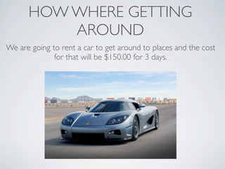 HOW WHERE GETTING
          AROUND
We are going to rent a car to get around to places and the cost
              for that will be $150.00 for 3 days.
 