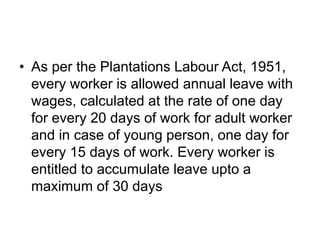 • As per the Plantations Labour Act, 1951,
every worker is allowed annual leave with
wages, calculated at the rate of one day
for every 20 days of work for adult worker
and in case of young person, one day for
every 15 days of work. Every worker is
entitled to accumulate leave upto a
maximum of 30 days
