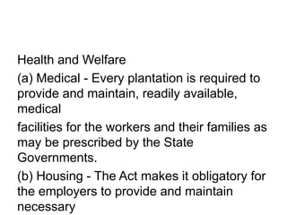 Health and Welfare
(a) Medical - Every plantation is required to
provide and maintain, readily available,
medical
facilities for the workers and their families as
may be prescribed by the State
Governments.
(b) Housing - The Act makes it obligatory for
the employers to provide and maintain
necessary