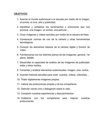 OBJETIVOS:

  1. Acercar el mundo audiovisual a la escuela por medio de la imagen,
     el sonido, el cine, arte y publicidad.

  2. Identificar y verbalizar los sentimientos y emociones que nos
     provoca: una imagen, un sonido, una película…

  3. Crear imágenes y vídeos sencillos por medio de la cámara de fotos.

  4. Consensuar normas de uso de la cámara y otras herramientas
     tecnológicas.

  5. Conocer los elementos básicos de la cámara digital y función de
     vídeo.

  6. Familiarizarse con los distintos planos de las imágenes: general, 1er
     plano, detalle.

  7. Desarrollar la capacidad de análisis de las imágenes de publicidad,
     webs y otros medios,

  8. Comentar y analizar elementos audiovisuales: imagen, cine, cortos..

  9. Inventar historias sencillas para crear: cuentos, vídeos, videoclips…

  10. Tratar digitalmente imágenes propias.

  11. Valorar las producciones propias y de los compañeros.

  12. Disfrutar viendo cine y dialogando sobre lo visto.

  13. Compartir nuestras experiencias y descubrimientos.

  14. Colaborar con       los   compañeros     para    mejorar   nuestras
    producciones.
 