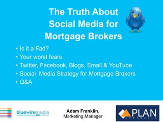 The Truth About
              Social Media for
             Mortgage Brokers
•   Is it a Fad?
•   Your worst fears
•   Twitter, Facebook, Blogs, Email & YouTube
•   Social Media Strategy for Mortgage Brokers
•   Q&A



                    Adam Franklin,
                   Marketing Manager
 