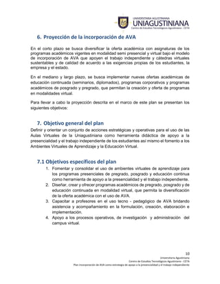 10
Universitaria Agustiniana
Centro de Estudios Tecnológicos Agustiniano - CETA
Plan incorporación de AVA como estrategia de apoyo a la presencialidad y el trabajo independiente
6. Proyección de la incorporación de AVA
En el corto plazo se busca diversificar la oferta académica con asignaturas de los
programas académicos vigentes en modalidad semi presencial y virtual bajo el modelo
de incorporación de AVA que apoyen el trabajo independiente y cátedras virtuales
sustentables y de calidad de acuerdo a las exigencias propias de los estudiantes, la
empresa y el estado.
En el mediano y largo plazo, se busca implementar nuevas ofertas académicas de
educación continuada (seminarios, diplomados), programas corporativos y programas
académicos de posgrado y pregrado, que permitan la creación y oferta de programas
en modalidades virtual.
Para llevar a cabo la proyección descrita en el marco de este plan se presentan los
siguientes objetivos:
7. Objetivo general del plan
Definir y orientar un conjunto de acciones estratégicas y operativas para el uso de las
Aulas Virtuales de la Uniagustiniana como herramienta didáctica de apoyo a la
presencialidad y el trabajo independiente de los estudiantes así mismo el fomento a los
Ambientes Virtuales de Aprendizaje y la Educación Virtual.
7.1 Objetivos específicos del plan
1. Fomentar y consolidar el uso de ambientes virtuales de aprendizaje para
los programas presenciales de pregrado, posgrado y educación continua
como herramienta de apoyo a la presencialidad y el trabajo independiente.
2. Diseñar, crear y ofrecer programas académicos de pregrado, posgrado y de
educación continuada en modalidad virtual, que permita la diversificación
de la oferta académica con el uso de AVA.
3. Capacitar a profesores en el uso tecno - pedagógico de AVA bridando
asistencia y acompañamiento en la formulación, creación, elaboración e
implementación.
4. Apoyo a los procesos operativos, de investigación y administración del
campus virtual.
 