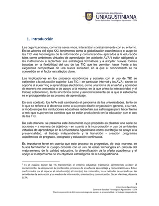 3
Universitaria Agustiniana
Centro de Estudios Tecnológicos Agustiniano - CETA
Plan incorporación de AVA como estrategia de apoyo a la presencialidad y el trabajo independiente
1. Introducción
Las organizaciones, como los seres vivos, interactúan constantemente con su entorno.
En los albores del siglo XXI, fenómenos como la globalización económica o el auge de
las TIC –las tecnologías de la información y comunicación– aplicados a la educación
tales como ambientes virtuales de aprendizaje (en adelante AVA1) están obligando a
las instituciones a replantear sus estrategias formativas y a adoptar nuevas formas
basadas en la flexibilidad del uso de las TIC que les permitan hacer frente a las
exigencias competitivas de una nueva sociedad, en la que el conocimiento se ha
convertido en el factor estratégico clave.
Las implicaciones en los procesos económicos y sociales con el uso de TIC se
extienden a la educación superior. Las TIC – en particular Internet y los AVA– sirven de
soporte al eLearning o aprendizaje electrónico, como una forma de enseñar y aprender
de manera no presencial o de apoyo a la misma; en la que prima la interactividad y el
trabajo colaborativo, tanto sincrónica como y asincrónicamente en la que el estudiante
es el protagonista de su proceso de aprendizaje.
En este contexto, los AVA está cambiando el panorama de las universidades, tanto en
lo que se refiere a la docencia como a su propio diseño organizativo general, a su vez,
al modo en que las instituciones educativas rediseñan sus estrategias para hacer frente
al reto que suponen los cambios que se están produciendo en la educación con el uso
de las TIC.
De esta manera, se presenta este documento cuyo propósito es plasmar una serie de
acciones – a manera de objetivos - en cuanto a la incorporación y uso de ambientes
virtuales de aprendizaje en la Universitaria Agustiniana como estrategia de apoyo a la
presencialidad, el trabajo independiente y la transición - creación programas
académicos de pregrado, postgrado y educación continuada.
Es importante tener en cuenta que este proceso es progresivo, de esta manera, se
busca familiarizar al cuerpo docente con el uso de estas tecnologías en procura del
mejoramiento de la calidad educativa, la diversificación de la oferta académica y el
apoyo al cumplimiento de los objetivos estratégicos de la Uniagustiniana.
1
Es el espacio donde las TIC transforman el entorno educativo tradicional permitiendo acceder al
conocimiento, la apropiación de contenidos, procesos de enseñanza aprendizaje y comunicacionales. Están
conformados por el espacio, el estudiante(s), el tutor(es), los contenidos, las actividades de aprendizaje, las
actividades de evaluación y los medios de información, orientación y comunicación. Oscar Martínez, docente
CETA.
 