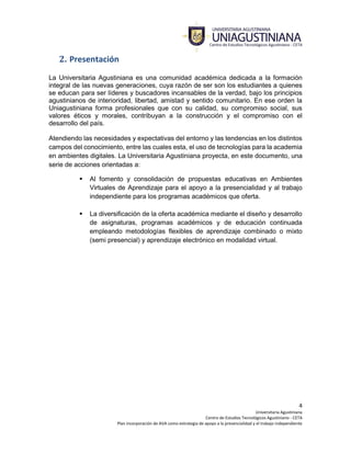 4
Universitaria Agustiniana
Centro de Estudios Tecnológicos Agustiniano - CETA
Plan incorporación de AVA como estrategia de apoyo a la presencialidad y el trabajo independiente
2. Presentación
La Universitaria Agustiniana es una comunidad académica dedicada a la formación
integral de las nuevas generaciones, cuya razón de ser son los estudiantes a quienes
se educan para ser líderes y buscadores incansables de la verdad, bajo los principios
agustinianos de interioridad, libertad, amistad y sentido comunitario. En ese orden la
Uniagustiniana forma profesionales que con su calidad, su compromiso social, sus
valores éticos y morales, contribuyan a la construcción y el compromiso con el
desarrollo del país.
Atendiendo las necesidades y expectativas del entorno y las tendencias en los distintos
campos del conocimiento, entre las cuales esta, el uso de tecnologías para la academia
en ambientes digitales. La Universitaria Agustiniana proyecta, en este documento, una
serie de acciones orientadas a:
 Al fomento y consolidación de propuestas educativas en Ambientes
Virtuales de Aprendizaje para el apoyo a la presencialidad y al trabajo
independiente para los programas académicos que oferta.
 La diversificación de la oferta académica mediante el diseño y desarrollo
de asignaturas, programas académicos y de educación continuada
empleando metodologías flexibles de aprendizaje combinado o mixto
(semi presencial) y aprendizaje electrónico en modalidad virtual.
 