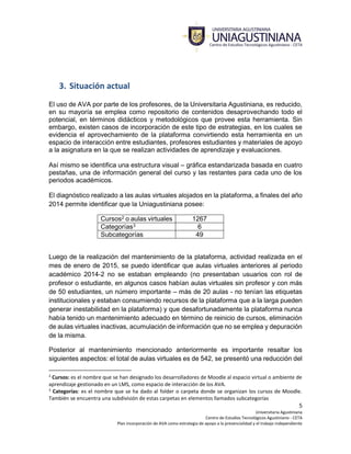5
Universitaria Agustiniana
Centro de Estudios Tecnológicos Agustiniano - CETA
Plan incorporación de AVA como estrategia de apoyo a la presencialidad y el trabajo independiente
3. Situación actual
El uso de AVA por parte de los profesores, de la Universitaria Agustiniana, es reducido,
en su mayoría se emplea como repositorio de contenidos desaprovechando todo el
potencial, en términos didácticos y metodológicos que provee esta herramienta. Sin
embargo, existen casos de incorporación de este tipo de estrategias, en los cuales se
evidencia el aprovechamiento de la plataforma convirtiendo esta herramienta en un
espacio de interacción entre estudiantes, profesores estudiantes y materiales de apoyo
a la asignatura en la que se realizan actividades de aprendizaje y evaluaciones.
Así mismo se identifica una estructura visual – gráfica estandarizada basada en cuatro
pestañas, una de información general del curso y las restantes para cada uno de los
periodos académicos.
El diagnóstico realizado a las aulas virtuales alojados en la plataforma, a finales del año
2014 permite identificar que la Uniagustiniana posee:
Cursos2 o aulas virtuales 1267
Categorías3 6
Subcategorías 49
Luego de la realización del mantenimiento de la plataforma, actividad realizada en el
mes de enero de 2015, se puedo identificar que aulas virtuales anteriores al periodo
académico 2014-2 no se estaban empleando (no presentaban usuarios con rol de
profesor o estudiante, en algunos casos habían aulas virtuales sin profesor y con más
de 50 estudiantes, un número importante – más de 20 aulas - no tenían las etiquetas
institucionales y estaban consumiendo recursos de la plataforma que a la larga pueden
generar inestabilidad en la plataforma) y que desafortunadamente la plataforma nunca
había tenido un mantenimiento adecuado en término de reinicio de cursos, eliminación
de aulas virtuales inactivas, acumulación de información que no se emplea y depuración
de la misma.
Posterior al mantenimiento mencionado anteriormente es importante resaltar los
siguientes aspectos: el total de aulas virtuales es de 542, se presentó una reducción del
2
Cursos: es el nombre que se han designado los desarrolladores de Moodle al espacio virtual o ambiente de
aprendizaje gestionado en un LMS, como espacio de interacción de los AVA.
3
Categorías: es el nombre que se ha dado al folder o carpeta donde se organizan los cursos de Moodle.
También se encuentra una subdivisión de estas carpetas en elementos llamados subcategorías
 