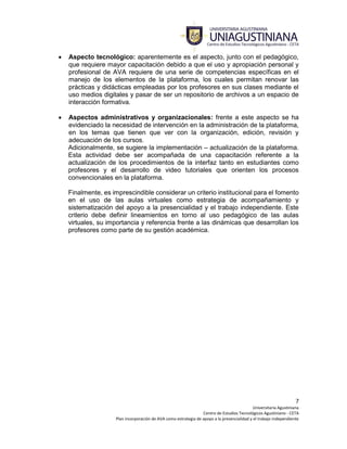 7
Universitaria Agustiniana
Centro de Estudios Tecnológicos Agustiniano - CETA
Plan incorporación de AVA como estrategia de apoyo a la presencialidad y el trabajo independiente
 Aspecto tecnológico: aparentemente es el aspecto, junto con el pedagógico,
que requiere mayor capacitación debido a que el uso y apropiación personal y
profesional de AVA requiere de una serie de competencias específicas en el
manejo de los elementos de la plataforma, los cuales permitan renovar las
prácticas y didácticas empleadas por los profesores en sus clases mediante el
uso medios digitales y pasar de ser un repositorio de archivos a un espacio de
interacción formativa.
 Aspectos administrativos y organizacionales: frente a este aspecto se ha
evidenciado la necesidad de intervención en la administración de la plataforma,
en los temas que tienen que ver con la organización, edición, revisión y
adecuación de los cursos.
Adicionalmente, se sugiere la implementación – actualización de la plataforma.
Esta actividad debe ser acompañada de una capacitación referente a la
actualización de los procedimientos de la interfaz tanto en estudiantes como
profesores y el desarrollo de video tutoriales que orienten los procesos
convencionales en la plataforma.
Finalmente, es imprescindible considerar un criterio institucional para el fomento
en el uso de las aulas virtuales como estrategia de acompañamiento y
sistematización del apoyo a la presencialidad y el trabajo independiente. Este
criterio debe definir lineamientos en torno al uso pedagógico de las aulas
virtuales, su importancia y referencia frente a las dinámicas que desarrollan los
profesores como parte de su gestión académica.
 