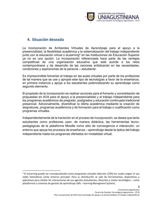 8
Universitaria Agustiniana
Centro de Estudios Tecnológicos Agustiniano - CETA
Plan incorporación de AVA como estrategia de apoyo a la presencialidad y el trabajo independiente
4. Situación deseada
La incorporación de Ambientes Virtuales de Aprendizaje para el apoyo a la
presencialidad, la flexibilidad académica y la sistematización del trabajo independiente
junto con la educación virtual o eLearning4 en las Instituciones de Educación Superior
ya no es una opción. La incorporación referenciada hace parte de las ventajas
competitivas de una organización educativa que esté acorde a los retos
contemporáneos y de desarrollo de las naciones enfatizando en las necesidades,
condiciones y aspiraciones de la persona – estudiante.
Es imprescindible fomentar el trabajo en las aulas virtuales por parte de los profesores
de tal manera que se use y apropie este tipo de tecnologías a favor de la enseñanza,
en primera instancia y apoye a los estudiantes potencializando su aprendizaje como
segundo elemento.
El propósito de la incorporación es realizar acciones para el fomento y consolidación de
propuestas en AVA para el apoyo a la presencialidad y al trabajo independiente para
los programas académicos de pregrado, postgrados y educación continuada tradicional
presencial. Adicionalmente, diversificar la oferta académica mediante la creación de
asignaturas, programas académicos y de formación para el trabajo o cualificación como
programas virtuales.
Independientemente de la transición en el proceso de incorporación, se desea que tanto
estudiantes como profesores usen, de manera didáctica, las herramientas tecno-
pedagógicas de la plataforma Moodle como sitio de convergencia e interacción, un
entorno que apoye los procesos de enseñanza – aprendizaje desde la óptica del trabajo
independiente hasta los programas ofertados en modalidad virtual.
4
El eLearning puede ser conceptualizado como programas virtuales (decreto 1295) los cuales exigen el uso
redes telemáticas como entorno principal. Para su distribución se vale de herramientas, dispositivos y
aplicativos para mediar las interacciones de sus agentes (estudiantes, docentes y medio tecnológico – como
plataformas o sistemas de gestión de aprendizaje LMS – learning Managment System).
 