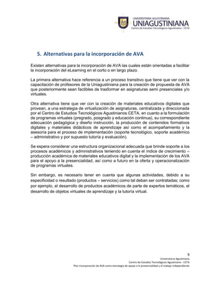 9
Universitaria Agustiniana
Centro de Estudios Tecnológicos Agustiniano - CETA
Plan incorporación de AVA como estrategia de apoyo a la presencialidad y el trabajo independiente
5. Alternativas para la incorporación de AVA
Existen alternativas para la incorporación de AVA las cuales están orientadas a facilitar
la incorporación del eLearning en el corto o en largo plazo.
La primera alternativa hace referencia a un proceso transitivo que tiene que ver con la
capacitación de profesores de la Uniagustiniana para la creación de propuesta de AVA
que posteriormente sean factibles de trasformar en asignaturas semi presenciales y/o
virtuales.
Otra alternativa tiene que ver con la creación de materiales educativos digitales que
provean, a una estrategia de virtualización de asignaturas, centralizada y direccionada
por el Centro de Estudios Tecnológicos Agustinianos CETA, en cuanto a la formulación
de programas virtuales (pregrado, posgrado y educación continua), su correspondiente
adecuación pedagógica y diseño instrucción, la producción de contenidos formativos
digitales y materiales didácticos de aprendizaje así como el acompañamiento y la
asesoría para el proceso de implementación (soporte tecnológico, soporte académico
– administrativo y por supuesto tutoría y evaluación).
Se espera considerar una estructura organizacional adecuada que brinde soporte a los
procesos académicos y administrativos teniendo en cuenta el índice de crecimiento –
producción académica de materiales educativos digital y la implementación de los AVA
para el apoyo a la presencialidad, así como a futuro en la oferta y operacionalización
de programas virtuales.
Sin embargo, es necesario tener en cuenta que algunas actividades, debido a su
especificidad o resultado (productos – servicios) como tal deban ser contratadas; como
por ejemplo, el desarrollo de productos académicos de parte de expertos temáticos, el
desarrollo de objetos virtuales de aprendizaje y la tutoría virtual.
 
