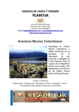 AGENCIA DE VIAJES Y TURISMO
VLADETUR
NIT.83.211.916-9 RNT.36796
Carrera 4 # 4-67 Timaná- Huila
CELULAR: +(57)3217998895
Email: Vlade18@hotmail.com / contacto@huilatravel.com
http://www.huilatravel.com
Aventura Macizo Colombiano
Sumérgete en nuestro
Macizo Colombiano y
déjate deslumbrar por la
grandeza de la
naturaleza, en una
caminata y cabalgata de
4 días llegando hasta la
Laguna de la Magdalena
donde nace nuestro Río
Magdalena en el Páramo
de las Papas Parque
Nacional Natural Puracé.
4 Días y 5 Noches
Alojamiento + Desayunos +Almuerzo+ Cenas + Caballos + Guía +
Transporte de San Agustín hasta punto de Partida
 