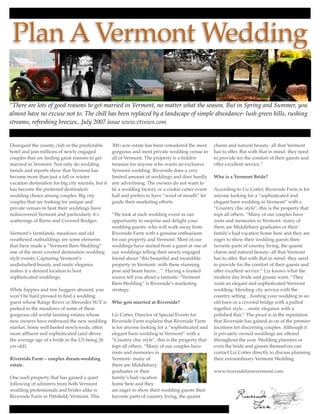 Plan A Vermont Wedding

“There are lots of good reasons to get married in Vermont, no matter what the season. But in Spring and Summer, you
almost have no excuse not to. The chill has been replaced by a landscape of simple abundance- lush green hills, rushing
streams, refreshing breezes...July 2007 issue www.vtvows.com


Disregard the county club or the predictable         300+acre estate has been considered the most      charm and natural beauty- all that Vermont
hotel and join millions of newly engaged             gorgeous and most private wedding venue in        has to offer. But with that in mind- they need
couples that are ﬁnding great reasons to get         all of Vermont. The property is a hidden          to provide for the comfort of their guests and
married in Vermont. Not only do wedding              treasure for anyone who wants an exclusive        offer excellent service.”
trends and reports show that Vermont has             Vermont wedding. Riverside does a very
become more than just a fall or winter               limited amount of weddings and does hardly        Who is a Vermont Bride?
vacation destination for big city tourists, but it   any advertising. The owners do not want to
has become the preferred destination                 be a wedding factory or a cookie cutter event     According to Liz Cotter, Riverside Farm is for
wedding choice among couples. Big city               hall and prefers to have “word of mouth” let      anyone looking for a “sophisticated and
couples that are looking for unique and              guide their marketing efforts.                    elegant barn wedding in Vermont” with a
private venues to host their weddings have                                                             “Country chic style”, this is the property that
rediscovered Vermont and particularly it’s           “We look at each wedding event as our             tops all others. “Many of our couples have
scatterings of Barns and Covered Bridges.            opportunity to surprise and delight your          roots and memories in Vermont- many of
                                                     wedding guests- who will walk away from           them are Middlebury graduates or their
Vermont’s farmlands, meadows and old                 Riverside Farm with a genuine enthusiasm          family’s had vacation home here and they are
weathered outbuildings are some elements             for our property and Vermont. Most of our         eager to show their wedding guests their
that have made a “Vermont Barn Wedding”              weddings have started from a guest at one of      favorite parts of country living, the quaint
one of the most coveted destination wedding          our weddings telling their newly engaged          charm and natural beauty- all that Vermont
style events. Capturing Vermont’s                    friend about “this beautiful and incredible       has to offer. But with that in mind- they need
undisturbed beauty and rustic elegance               property in Vermont- with these stunning          to provide for the comfort of their guests and
makes it a desired location to host                  post and beam barns…”. Having a trusted           offer excellent service.” Liz knows what the
sophisticated weddings.                              source tell you about a fantastic “Vermont        modern day bride and groom want, “They
                                                     Barn Wedding” is Riverside’s marketing            want an elegant and sophisticated Vermont
While hippies and tree huggers abound, you           strategy.                                         wedding- blending city service with the
won’t be hard pressed to ﬁnd a wedding                                                                 country setting…hosting your wedding in an
guest whose Range Rover or Mercedes SUV is           Who gets married at Riverside?                    old barn or a covered bridge with a pulled
parked in the meadows of some of these                                                                 together style….rustic elegance with a
gorgeous old world farming estates whose             Liz Cotter, Director of Special Events for        polished ﬂair.” The proof is in the reputation
new owners have embraced the new wedding             Riverside Farm explains that Riverside Farm       that Riverside has gained as on of the premier
market. Some well heeled newlyweds, often            is for anyone looking for a “sophisticated and    locations for discerning couples. Although it
more afﬂuent and sophisticated (and above            elegant barn wedding in Vermont” with a           is privately owned weddings are offered
the average age of a bride in the US being 26        “Country chic style”, this is the property that   throughout the year. Wedding planners or
yrs old).                                            tops all others. “Many of our couples have        even the bride and groom themselves can
                                                     roots and memories in                             contact Liz Cotter directly to discuss planning
Riverside Farm – couples dream-wedding               Vermont- many of                                  their extraordinary Vermont Wedding.
estate.                                              them are Middlebury
                                                     graduates or their                                www.riversidefarmvermont.com
One such property that has gained a quiet            family’s had vacation
following of admirers from both Vermont              home here and they
wedding professionals and brides alike is            are eager to show their wedding guests their
Riverside Farm in Pittsﬁeld, Vermont. This           favorite parts of country living, the quaint