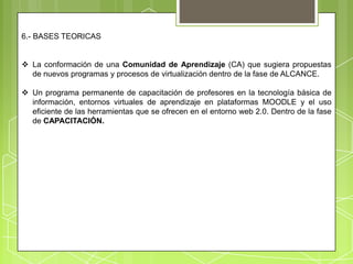6.- BASES TEORICAS


 La conformación de una Comunidad de Aprendizaje (CA) que sugiera propuestas
  de nuevos programas y procesos de virtualización dentro de la fase de ALCANCE.

 Un programa permanente de capacitación de profesores en la tecnología básica de
  información, entornos virtuales de aprendizaje en plataformas MOODLE y el uso
  eficiente de las herramientas que se ofrecen en el entorno web 2.0. Dentro de la fase
  de CAPACITACIÓN.
 